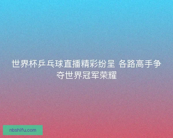 世界杯乒乓球直播精彩纷呈 各路高手争夺世界冠军荣耀
