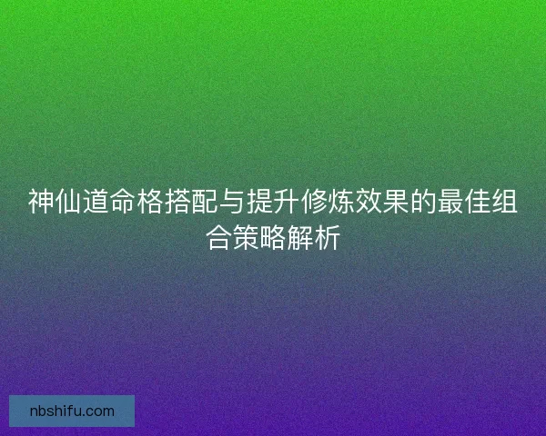 神仙道命格搭配与提升修炼效果的最佳组合策略解析