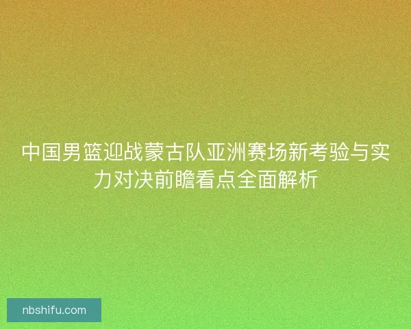 中国男篮迎战蒙古队亚洲赛场新考验与实力对决前瞻看点全面解析