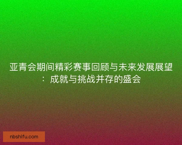 亚青会期间精彩赛事回顾与未来发展展望：成就与挑战并存的盛会
