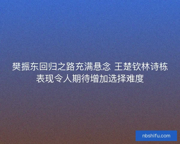 樊振东回归之路充满悬念 王楚钦林诗栋表现令人期待增加选择难度