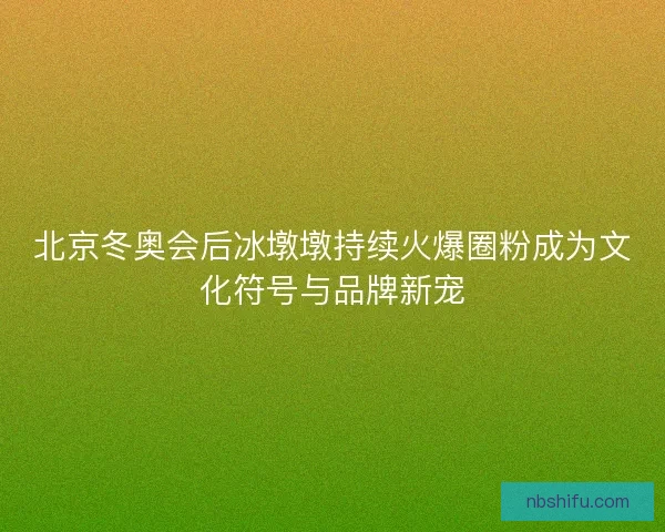 北京冬奥会后冰墩墩持续火爆圈粉成为文化符号与品牌新宠