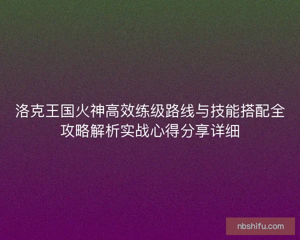洛克王国火神高效练级路线与技能搭配全攻略解析实战心得分享详细