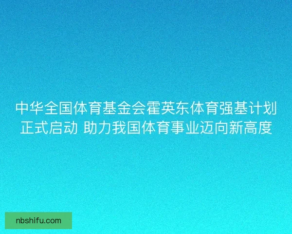 中华全国体育基金会霍英东体育强基计划正式启动 助力我国体育事业迈向新高度