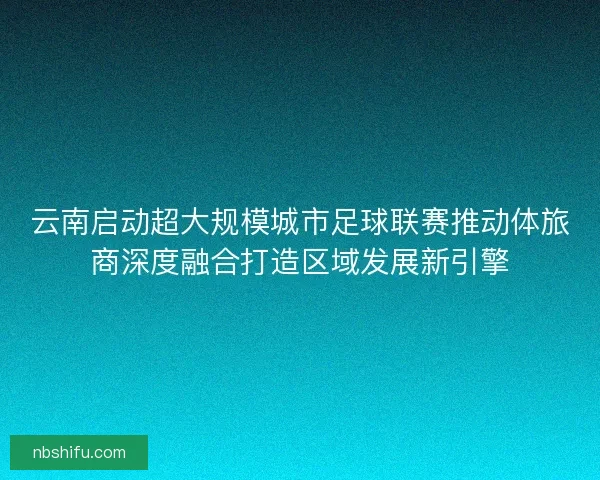 云南启动超大规模城市足球联赛推动体旅商深度融合打造区域发展新引擎