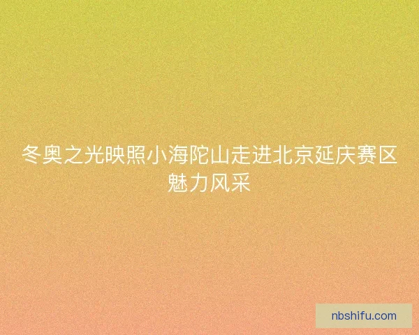 冬奥之光映照小海陀山走进北京延庆赛区魅力风采