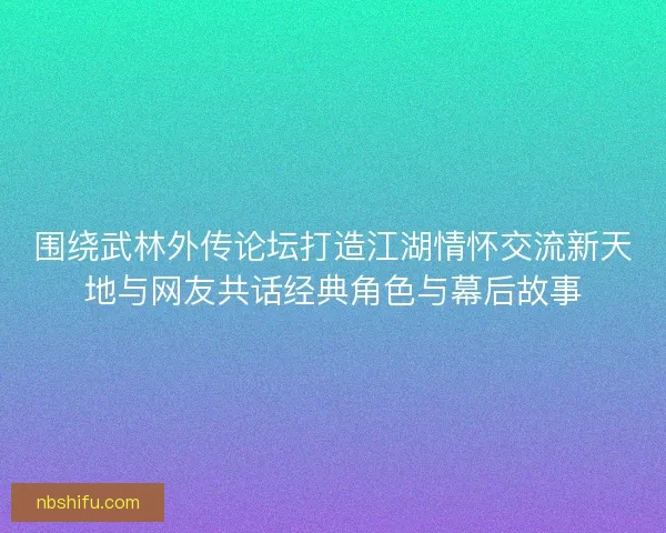 围绕武林外传论坛打造江湖情怀交流新天地与网友共话经典角色与幕后故事