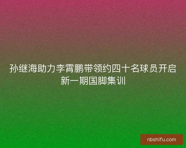 孙继海助力李霄鹏带领约四十名球员开启新一期国脚集训