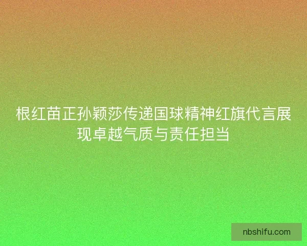 根红苗正孙颖莎传递国球精神红旗代言展现卓越气质与责任担当