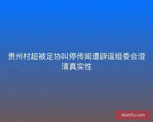 贵州村超被足协叫停传闻遭辟谣组委会澄清真实性