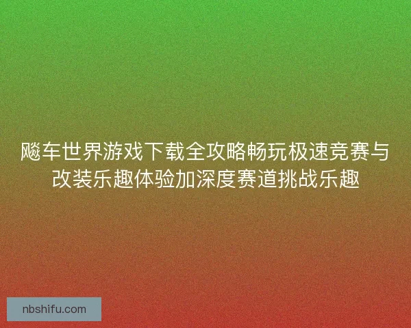 飚车世界游戏下载全攻略畅玩极速竞赛与改装乐趣体验加深度赛道挑战乐趣