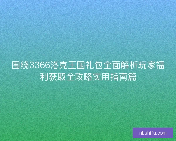 围绕3366洛克王国礼包全面解析玩家福利获取全攻略实用指南篇