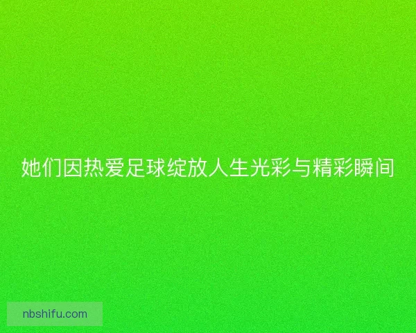 她们因热爱足球绽放人生光彩与精彩瞬间