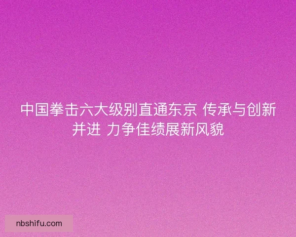 中国拳击六大级别直通东京 传承与创新并进 力争佳绩展新风貌