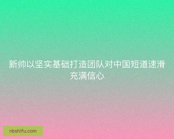 新帅以坚实基础打造团队对中国短道速滑充满信心