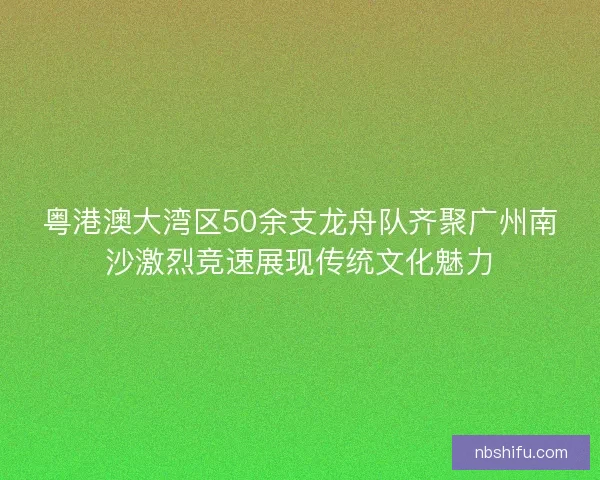 粤港澳大湾区50余支龙舟队齐聚广州南沙激烈竞速展现传统文化魅力
