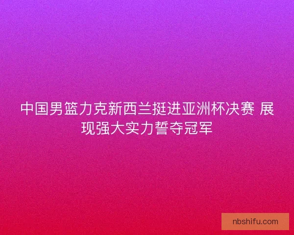 中国男篮力克新西兰挺进亚洲杯决赛 展现强大实力誓夺冠军