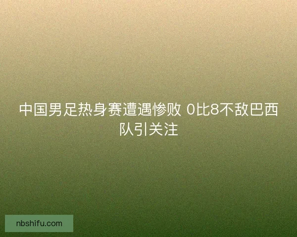 中国男足热身赛遭遇惨败 0比8不敌巴西队引关注