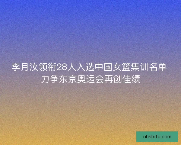 李月汝领衔28人入选中国女篮集训名单 力争东京奥运会再创佳绩