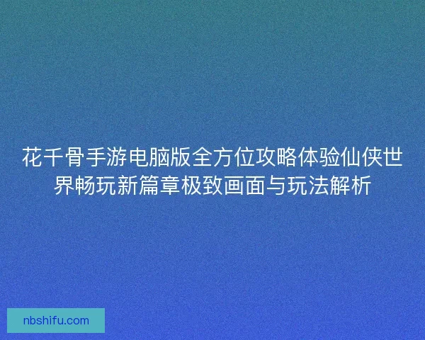 花千骨手游电脑版全方位攻略体验仙侠世界畅玩新篇章极致画面与玩法解析