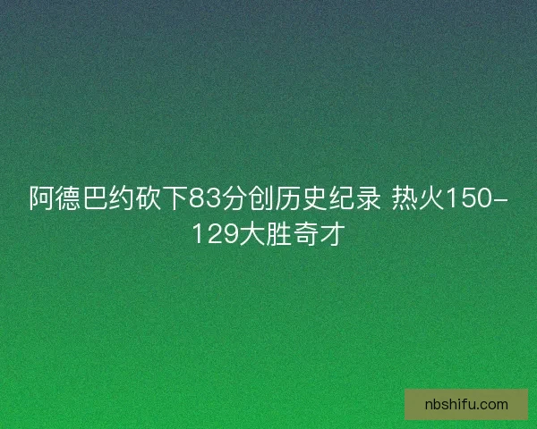 阿德巴约砍下83分创历史纪录 热火150-129大胜奇才