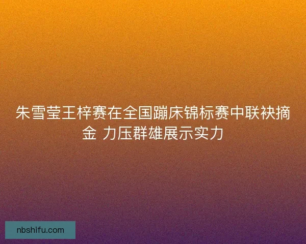 朱雪莹王梓赛在全国蹦床锦标赛中联袂摘金 力压群雄展示实力