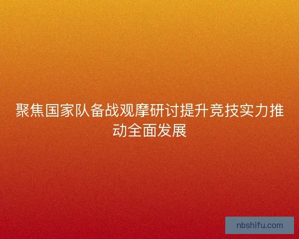聚焦国家队备战观摩研讨提升竞技实力推动全面发展