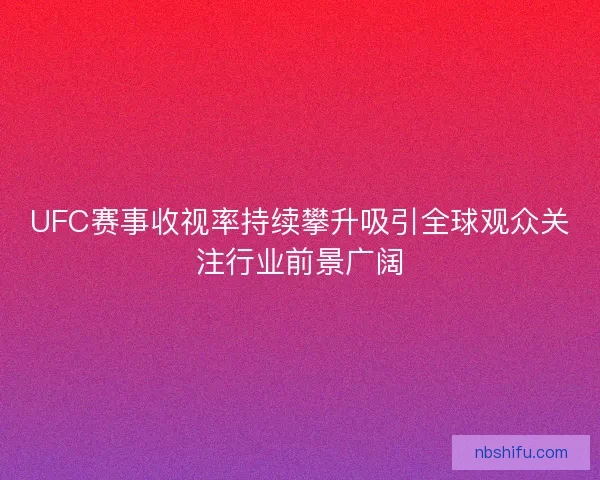 UFC赛事收视率持续攀升吸引全球观众关注行业前景广阔