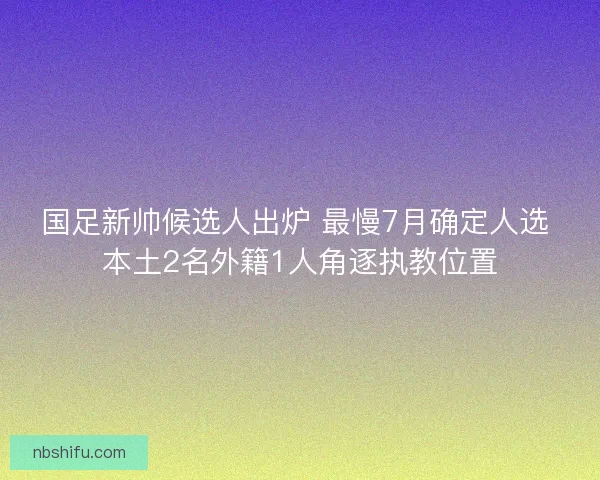 国足新帅候选人出炉 最慢7月确定人选 本土2名外籍1人角逐执教位置